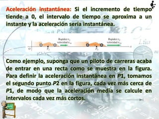 Aceleración instantánea: Si el incremento de tiempo
tiende a 0, el intervalo de tiempo se aproxima a un
instante y la aceleración sería instantánea.
Como ejemplo, suponga que un piloto de carreras acaba
de entrar en una recta como se muestra en la figura.
Para definir la aceleración instantánea en P1, tomamos
el segundo punto P2 en la figura, cada vez más cerca de
P1, de modo que la aceleración media se calcule en
intervalos cada vez más cortos.
 