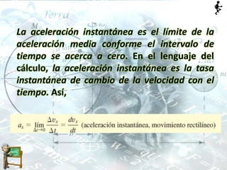 La aceleración instantánea es el límite de la
aceleración media conforme el intervalo de
tiempo se acerca a cero. En el lenguaje del
cálculo, la aceleración instantánea es la tasa
instantánea de cambio de la velocidad con el
tiempo. Así,
 