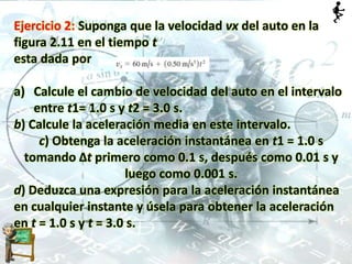 Ejercicio 2: Suponga que la velocidad vx del auto en la
figura 2.11 en el tiempo t
esta dada por
a) Calcule el cambio de velocidad del auto en el intervalo
entre t1= 1.0 s y t2 = 3.0 s.
b) Calcule la aceleración media en este intervalo.
c) Obtenga la aceleración instantánea en t1 = 1.0 s
tomando Δt primero como 0.1 s, después como 0.01 s y
luego como 0.001 s.
d) Deduzca una expresión para la aceleración instantánea
en cualquier instante y úsela para obtener la aceleración
en t = 1.0 s y t = 3.0 s.
 