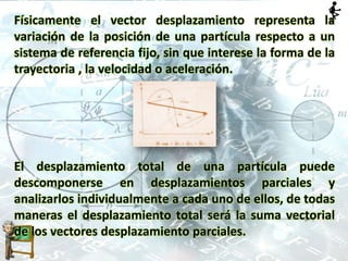 Físicamente el vector desplazamiento representa la
variación de la posición de una partícula respecto a un
sistema de referencia fijo, sin que interese la forma de la
trayectoria , la velocidad o aceleración.
El desplazamiento total de una partícula puede
descomponerse en desplazamientos parciales y
analizarlos individualmente a cada uno de ellos, de todas
maneras el desplazamiento total será la suma vectorial
de los vectores desplazamiento parciales.
 