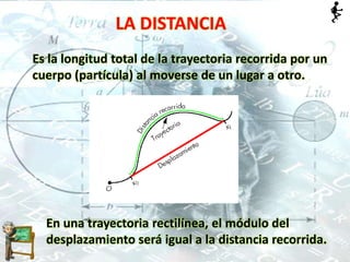 LA DISTANCIA
Es la longitud total de la trayectoria recorrida por un
cuerpo (partícula) al moverse de un lugar a otro.
En una trayectoria rectilínea, el módulo del
desplazamiento será igual a la distancia recorrida.
 