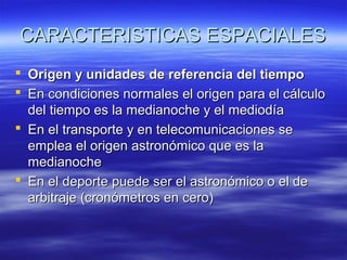 CARACTERISTICAS ESPACIALES
 Origen y unidades de referencia del tiempo
 En condiciones normales el origen para el cálculo
del tiempo es la medianoche y el mediodía
 En el transporte y en telecomunicaciones se
emplea el origen astronómico que es la
medianoche
 En el deporte puede ser el astronómico o el de
arbitraje (cronómetros en cero)

 