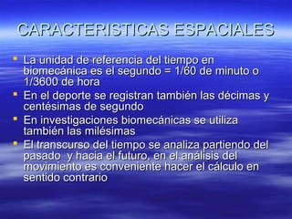 CARACTERISTICAS ESPACIALES
 La unidad de referencia del tiempo en
biomecánica es el segundo = 1/60 de minuto o
1/3600 de hora
 En el deporte se registran también las décimas y
centésimas de segundo
 En investigaciones biomecánicas se utiliza
también las milésimas
 El transcurso del tiempo se analiza partiendo del
pasado y hacia el futuro, en el análisis del
movimiento es conveniente hacer el cálculo en
sentido contrario

 