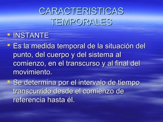 CARACTERISTICAS
TEMPORALES
 INSTANTE
 Es la medida temporal de la situación del
punto, del cuerpo y del sistema al
comienzo, en el transcurso y al final del
movimiento.
 Se determina por el intervalo de tiempo
transcurrido desde el comienzo de
referencia hasta él.

 