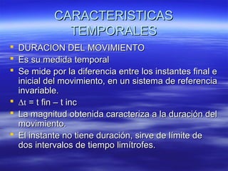 CARACTERISTICAS
TEMPORALES
 DURACION DEL MOVIMIENTO
 Es su medida temporal
 Se mide por la diferencia entre los instantes final e
inicial del movimiento, en un sistema de referencia
invariable.
 ∆t = t fin – t inc
 La magnitud obtenida caracteriza a la duración del
movimiento.
 El instante no tiene duración, sirve de límite de
dos intervalos de tiempo limítrofes.

 
