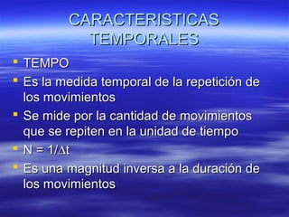 CARACTERISTICAS
TEMPORALES
 TEMPO
 Es la medida temporal de la repetición de
los movimientos
 Se mide por la cantidad de movimientos
que se repiten en la unidad de tiempo
 N = 1/∆t
 Es una magnitud inversa a la duración de
los movimientos

 