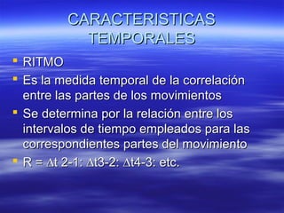 CARACTERISTICAS
TEMPORALES
 RITMO
 Es la medida temporal de la correlación
entre las partes de los movimientos
 Se determina por la relación entre los
intervalos de tiempo empleados para las
correspondientes partes del movimiento
 R = ∆t 2-1: ∆t3-2: ∆t4-3: etc.

 