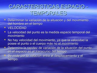CARACTERISTICAS ESPACIO TEMPORALES
 Determinan la variación de la situación y del movimiento
del hombre en el tiempo
 VELOCIDAD
 La velocidad del punto es la medida espacio temporal del
movimiento
 No hay velocidad del movimiento, ya que la velocidad la
posee el punto o el cuerpo más no el movimiento
 Determina la rapidez de variación de la situación del punto
en el espacio en el transcurso del tiempo
 Se mide por la relación entre el desplazamiento y el
tiempo.

 