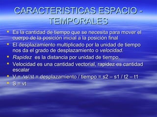 CARACTERISTICAS ESPACIO TEMPORALES
 Es la cantidad de tiempo que se necesita para mover el
cuerpo de la posición inicial a la posición final
 El desplazamiento multiplicado por la unidad de tiempo
nos da el grado de desplazamiento o velocidad.
 Rapidez es la distancia por unidad de tiempo.
 Velocidad es una cantidad vectorial, rapidez es cantidad
escalar
 V = ∆s/∆t = desplazamiento / tiempo = s2 – s1 / t2 – t1
 S = vt

 