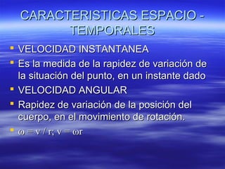 CARACTERISTICAS ESPACIO TEMPORALES
 VELOCIDAD INSTANTANEA
 Es la medida de la rapidez de variación de
la situación del punto, en un instante dado
 VELOCIDAD ANGULAR
 Rapidez de variación de la posición del
cuerpo, en el movimiento de rotación.
 ω = v / r; v = ωr

 