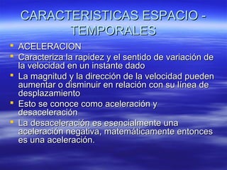CARACTERISTICAS ESPACIO TEMPORALES
 ACELERACION
 Caracteriza la rapidez y el sentido de variación de
la velocidad en un instante dado
 La magnitud y la dirección de la velocidad pueden
aumentar o disminuir en relación con su línea de
desplazamiento
 Esto se conoce como aceleración y
desaceleración
 La desaceleración es esencialmente una
aceleración negativa, matemáticamente entonces
es una aceleración.

 