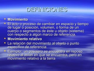DEFINICIONES
 Movimiento
 El acto o proceso de cambiar en espacio y tiempo
de lugar o posición, volumen, o forma de un
cuerpo o segmentos de éste u objeto (sistema)
con respecto a algún marco de referencia.
 Movimiento relativo
 La relación del movimiento al objeto o punto
específico de referencia
 Ejemplo: un pasajero se encuentra en reposo
relativo al avión en que se encuentra, pero en
movimiento relativo a la tierra

 