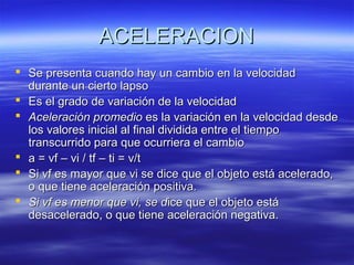 ACELERACION
 Se presenta cuando hay un cambio en la velocidad
durante un cierto lapso
 Es el grado de variación de la velocidad
 Aceleración promedio es la variación en la velocidad desde
los valores inicial al final dividida entre el tiempo
transcurrido para que ocurriera el cambio
 a = vf – vi / tf – ti = v/t
 Si vf es mayor que vi se dice que el objeto está acelerado,
o que tiene aceleración positiva.
 Si vf es menor que vi, se dice que el objeto está
desacelerado, o que tiene aceleración negativa.

 