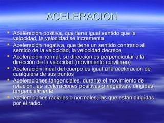 ACELERACION
 Aceleración positiva, que tiene igual sentido que la
velocidad, la velocidad se incrementa
 Aceleración negativa, que tiene un sentido contrario al
sentido de la velocidad, la velocidad decrece
 Aceleración normal, su dirección es perpendicular a la
dirección de la velocidad (movimiento curvilineo)
 Aceleración lineal del cuerpo es igual a la aceleración de
cualquiera de sus puntos
 Aceleraciones tangenciales, durante el movimiento de
rotación, las aceleraciones positivas o negativas, dirigidas
tangencialmente
 Aceleraciones radiales o normales, las que están dirigidas
por el radio.

 