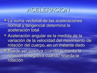ACELERACION
 La suma vectorial de las aceleraciones
normal y tangencial determina la
aceleración total
 Aceleración angular es la medida de la
variación de la velocidad del movimiento de
rotación del cuerpo, en un instante dado
 Puede ser positiva cuando aumenta la
rotación o negativa cuando retarda la
rotación

 
