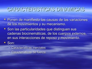 CARACTERISTICAS DINAMICAS
 Ponen de manifiesto las causas de las variaciones
de los movimientos y su mecanismo.
 Son las particularidades que distinguen sus
cadenas biocinemáticas, de los cuerpos externos,
en sus interacciones de reposo y movimiento.
 Son:
– Características inerciales
– Características de fuerza.

 