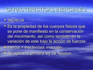 CARACTERISTICAS INERCIALES
 INERCIA
 Es la propiedad de los cuerpos físicos que
se pone de manifiesto en la conservación
del movimiento, así como también en la
variación de este bajo la acción de fuerzas
 Inercia = inactividad, inacción
 Se aplica la primera ley de Newton

 