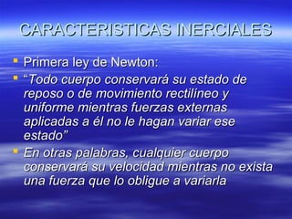 CARACTERISTICAS INERCIALES
 Primera ley de Newton:
 “Todo cuerpo conservará su estado de
reposo o de movimiento rectilíneo y
uniforme mientras fuerzas externas
aplicadas a él no le hagan variar ese
estado”
 En otras palabras, cualquier cuerpo
conservará su velocidad mientras no exista
una fuerza que lo obligue a variarla

 