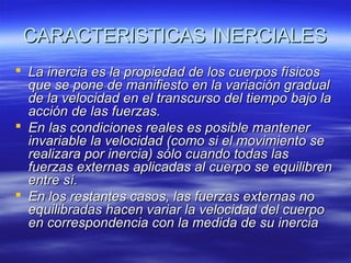 CARACTERISTICAS INERCIALES
 La inercia es la propiedad de los cuerpos físicos
que se pone de manifiesto en la variación gradual
de la velocidad en el transcurso del tiempo bajo la
acción de las fuerzas.
 En las condiciones reales es posible mantener
invariable la velocidad (como si el movimiento se
realizara por inercia) sólo cuando todas las
fuerzas externas aplicadas al cuerpo se equilibren
entre sí.
 En los restantes casos, las fuerzas externas no
equilibradas hacen variar la velocidad del cuerpo
en correspondencia con la medida de su inercia

 