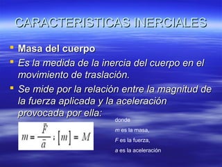 CARACTERISTICAS INERCIALES
 Masa del cuerpo
 Es la medida de la inercia del cuerpo en el
movimiento de traslación.
 Se mide por la relación entre la magnitud de
la fuerza aplicada y la aceleración
provocada por ella:
donde

m es la masa,
F es la fuerza,
a es la aceleración

 
