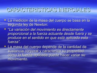 CARACTERISTICAS INERCIALES
 La medición de la masa del cuerpo se basa en la
segunda ley de Newton:
 “La variación del movimiento es directamente
proporcional a la fuerza actuante desde fuera y se
produce en el sentido en que está aplicada esta
fuerza”.
 La masa del cuerpo depende de la cantidad de
sustancia corporal y caracteriza su propiedad:
cómo la fuerza aplicada puede hacer variar su
movimiento.

 