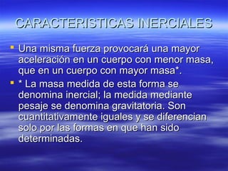 CARACTERISTICAS INERCIALES
 Una misma fuerza provocará una mayor
aceleración en un cuerpo con menor masa,
que en un cuerpo con mayor masa*.
 * La masa medida de esta forma se
denomina inercial; la medida mediante
pesaje se denomina gravitatoria. Son
cuantitativamente iguales y se diferencian
solo por las formas en que han sido
determinadas.

 