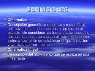 DEFINICIONES
 Cinemática
 Descripción geométrica (analítica y matemática)
del movimiento de los cuerpos u objetos en el
espacio, sin considerar las fuerzas balanceadas o
desbalanceadas que causan el movimiento en un
sistema, con el fin de establecer el tipo, dirección
y cantidad de movimiento.
 Cinemática lineal
 Descripción del movimiento que se realiza en una
línea recta

 