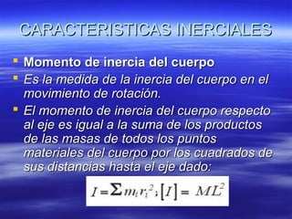 CARACTERISTICAS INERCIALES
 Momento de inercia del cuerpo
 Es la medida de la inercia del cuerpo en el
movimiento de rotación.
 El momento de inercia del cuerpo respecto
al eje es igual a la suma de los productos
de las masas de todos los puntos
materiales del cuerpo por los cuadrados de
sus distancias hasta el eje dado:

 