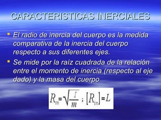 CARACTERISTICAS INERCIALES
 El radio de inercia del cuerpo es la medida
comparativa de la inercia del cuerpo
respecto a sus diferentes ejes.
 Se mide por la raíz cuadrada de la relación
entre el momento de inercia (respecto al eje
dado) y la masa del cuerpo

 