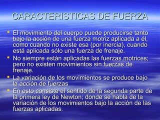 CARACTERISTICAS DE FUERZA
 El movimiento del cuerpo puede producirse tanto
bajo la acción de una fuerza motriz aplicada a él,
como cuando no existe esa (por inercia), cuando
está aplicada sólo una fuerza de frenaje.
 No siempre están aplicadas las fuerzas motrices;
pero no existen movimientos sin fuerzas de
frenaje.
 La variación de los movimientos se produce bajo
la acción de fuerzas
 En esto consiste el sentido de la segunda parte de
la primera ley de Newton; donde se habla de la
variación de los movimientos bajo la acción de las
fuerzas aplicadas.

 