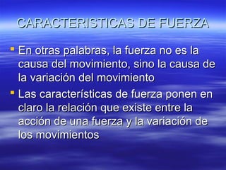 CARACTERISTICAS DE FUERZA
 En otras palabras, la fuerza no es la
causa del movimiento, sino la causa de
la variación del movimiento
 Las características de fuerza ponen en
claro la relación que existe entre la
acción de una fuerza y la variación de
los movimientos

 