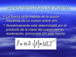 CARACTERISTICAS DE FUERZA
 La fuerza es la medida de la acción
mecánica de un cuerpo sobre otro
 Numéricamente está determinada por el
producto de la masa del cuerpo por su
aceleración, provocada por esta fuerza:

 