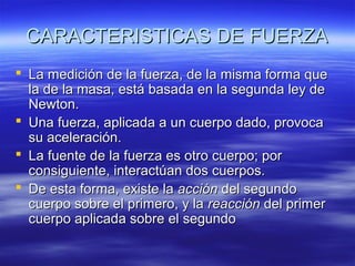 CARACTERISTICAS DE FUERZA
 La medición de la fuerza, de la misma forma que
la de la masa, está basada en la segunda ley de
Newton.
 Una fuerza, aplicada a un cuerpo dado, provoca
su aceleración.
 La fuente de la fuerza es otro cuerpo; por
consiguiente, interactúan dos cuerpos.
 De esta forma, existe la acción del segundo
cuerpo sobre el primero, y la reacción del primer
cuerpo aplicada sobre el segundo

 
