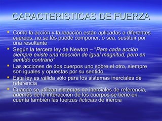 CARACTERISTICAS DE FUERZA
 Como la acción y la reacción están aplicadas a diferentes
cuerpos, no se les puede componer, o sea, sustituir por
una resultante
 Según la tercera ley de Newton – “Para cada acción
siempre existe una reacción de igual magnitud, pero en
sentido contrario”
 Las acciones de dos cuerpos uno sobre el otro, siempre
son iguales y opuestas por su sentido
 Esta ley es válida sólo para los sistemas inerciales de
referencia
 Cuando se utilizan sistemas no inerciales de referencia,
además de la interacción de los cuerpos se tiene en
cuenta también las fuerzas ficticias de inercia

 