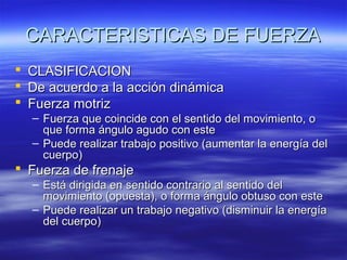 CARACTERISTICAS DE FUERZA




CLASIFICACION
De acuerdo a la acción dinámica
Fuerza motriz

– Fuerza que coincide con el sentido del movimiento, o
que forma ángulo agudo con este
– Puede realizar trabajo positivo (aumentar la energía del
cuerpo)

 Fuerza de frenaje

– Está dirigida en sentido contrario al sentido del
movimiento (opuesta), o forma ángulo obtuso con este
– Puede realizar un trabajo negativo (disminuir la energía
del cuerpo)

 