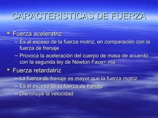 CARACTERISTICAS DE FUERZA
 Fuerza aceleratriz
– Es el exceso de la fuerza motriz, en comparación con la
fuerza de frenaje
– Provoca la aceleración del cuerpo de masa de acuerdo
con la segunda ley de Newton Face= ma

 Fuerza retardatriz
–
–
–

La fuerza de frenaje es mayor que la fuerza motriz
Es el exceso de la fuerza de frenaje
Disminuye la velocidad

 
