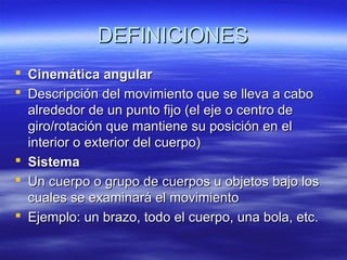 DEFINICIONES
 Cinemática angular
 Descripción del movimiento que se lleva a cabo
alrededor de un punto fijo (el eje o centro de
giro/rotación que mantiene su posición en el
interior o exterior del cuerpo)
 Sistema
 Un cuerpo o grupo de cuerpos u objetos bajo los
cuales se examinará el movimiento
 Ejemplo: un brazo, todo el cuerpo, una bola, etc.

 