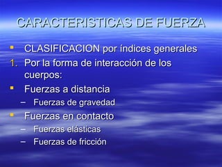 CARACTERISTICAS DE FUERZA
CLASIFICACION por índices generales
1. Por la forma de interacción de los
cuerpos:
 Fuerzas a distancia


– Fuerzas de gravedad



Fuerzas en contacto
–
–

Fuerzas elásticas
Fuerzas de fricción

 