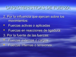 CARACTERISTICAS DE FUERZA
2. Por la influencia que ejercen sobre los
movimientos:
 Fuerzas activas o aplicadas
 Fuerzas en reacciones de ligadura
3. Por la fuente de las fuerzas:
 Fuerzas externas o cargas
 Fuerzas internas o tensiones

 