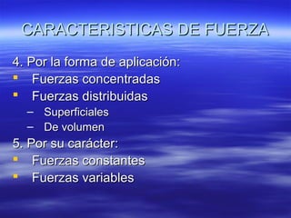 CARACTERISTICAS DE FUERZA
4. Por la forma de aplicación:
 Fuerzas concentradas
 Fuerzas distribuidas
–
–

Superficiales
De volumen

5. Por su carácter:
 Fuerzas constantes
 Fuerzas variables

 