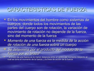 CARACTERISTICAS DE FUERZA
 En los movimientos del hombre como sistemas de
cuerpos, donde todos los movimientos de las
partes del cuerpo son de rotación, la variación de
movimiento de rotación no depende de la fuerza,
sino del momento de la fuerza
 Momento de una fuerza es la medida de la acción
de rotación de una fuerza sobre un cuerpo
 Se determina por el producto del módulo de la
fuerza por su brazo*


* el brazo de una fuerza es la menor distancia entre el centro del momento respecto al
cual se toma el momento de la fuerza, y la línea de acción de la fuerza

 