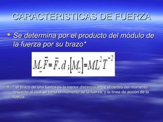 CARACTERISTICAS DE FUERZA
 Se determina por el producto del módulo de
la fuerza por su brazo*



* el brazo de una fuerza es la menor distancia entre el centro del momento
respecto al cual se toma el momento de la fuerza, y la línea de acción de la
fuerza

 