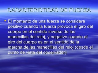 CARACTERISTICAS DE FUERZA
 El momento de una fuerza se considera
positivo cuando la fuerza provoca el giro del
cuerpo en el sentido inverso de las
manecillas del reloj, y negativo cuando el
giro del cuerpo es en el sentido de la
marcha de las manecillas del reloj (desde el
punto de vista del observador)

 