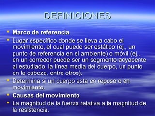 DEFINICIONES
 Marco de referencia
 Lugar específico donde se lleva a cabo el
movimiento, el cual puede ser estático (ej., un
punto de referencia en el ambiente) o móvil (ej.,
en un corredor puede ser un segmento adyacente
al estudiado, la línea media del cuerpo, un punto
en la cabeza, entre otros).
 Determina si un cuerpo esta en reposo o en
movimiento.
 Causas del movimiento
 La magnitud de la fuerza relativa a la magnitud de
la resistencia.

 
