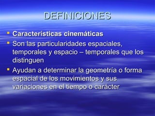 DEFINICIONES
 Características cinemáticas
 Son las particularidades espaciales,
temporales y espacio – temporales que los
distinguen
 Ayudan a determinar la geometría o forma
espacial de los movimientos y sus
variaciones en el tiempo o carácter

 