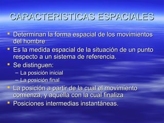 CARACTERISTICAS ESPACIALES
 Determinan la forma espacial de los movimientos
del hombre
 Es la medida espacial de la situación de un punto
respecto a un sistema de referencia.
 Se distinguen:
–
–

La posición inicial
La posición final

 La posición a partir de la cual el movimiento
comienza, y aquella con la cual finaliza
 Posiciones intermedias instantáneas.

 