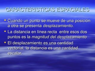 CARACTERISTICAS ESPACIALES
 Cuando un punto se mueve de una posición
a otra se presenta desplazamiento.
 La distancia en línea recta entre esos dos
puntos es la magnitud del desplazamiento
 El desplazamiento es una cantidad
vectorial, la distancia es una cantidad
escalar.

 