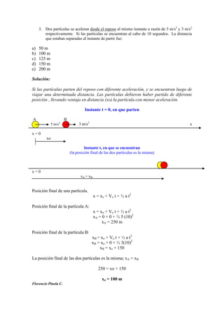 3. Dos partículas se aceleran desde el reposo al mismo instante a razón de 5 m/s2
y 3 m/s2
respectivamente. Si las partículas se encuentran al cabo de 10 segundos. La distancia
que estaban separadas al instante de partir fue:
a) 50 m
b) 100 m
c) 125 m
d) 150 m
e) 200 m
Solución:
Si las partículas parten del reposo con diferente aceleración, y se encuentran luego de
viajar una determinada distancia. Las partículas debieron haber partido de diferente
posición , llevando ventaja en distancia (xo) la partícula con menor aceleración.
Instante t = 0, en que parten
A B
5 m/s2
3 m/s2
x
x = 0
xo
Instante t, en que se encuentran
(la posición final de las dos partículas es la misma)
x = 0
xA = xB
Posición final de una partícula.
x = xo + Vo t + ½ a t2
Posición final de la partícula A:
x = xo + Vo t + ½ a t2
xA = 0 + 0 + ½ 5 (10)2
xA = 250 m
Posición final de la partícula B:
xB = xo + Vo t + ½ a t2
xB = xo + 0 + ½ 3(10)2
xB = xo + 150
La posición final de las dos partículas es la misma; xA = xB
250 = xo + 150
xo = 100 m
Florencio Pinela C.
 