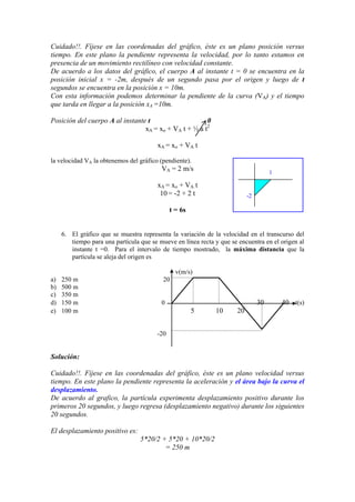 Cuidado!!. Fíjese en las coordenadas del gráfico, éste es un plano posición versus
tiempo. En este plano la pendiente representa la velocidad, por lo tanto estamos en
presencia de un movimiento rectilíneo con velocidad constante.
De acuerdo a los datos del gráfico, el cuerpo A al instante t = 0 se encuentra en la
posición inicial x = -2m, después de un segundo pasa por el origen y luego de t
segundos se encuentra en la posición x = 10m.
Con esta información podemos determinar la pendiente de la curva (VA) y el tiempo
que tarda en llegar a la posición xA =10m.
Posición del cuerpo A al instante t 0
xA = xo + VA t + ½ a t2
xA = xo + VA t
la velocidad VA la obtenemos del gráfico (pendiente).
VA = 2 m/s
xA = xo + VA t
10 = -2 + 2 t
t = 6s
6. El gráfico que se muestra representa la variación de la velocidad en el transcurso del
tiempo para una partícula que se mueve en línea recta y que se encuentra en el origen al
instante t =0. Para el intervalo de tiempo mostrado, la máxima distancia que la
partícula se aleja del origen es
v(m/s)
a) 250 m 20
b) 500 m
c) 350 m
d) 150 m 0 30 40 t(s)
e) 100 m 5 10 20
-20
Solución:
Cuidado!!. Fíjese en las coordenadas del gráfico, éste es un plano velocidad versus
tiempo. En este plano la pendiente representa la aceleración y el área bajo la curva el
desplazamiento.
De acuerdo al grafico, la partícula experimenta desplazamiento positivo durante los
primeros 20 segundos, y luego regresa (desplazamiento negativo) durante los siguientes
20 segundos.
El desplazamiento positivo es:
5*20/2 + 5*20 + 10*20/2
= 250 m
1
-2
 