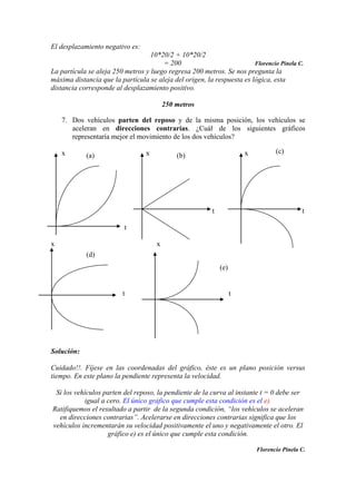 El desplazamiento negativo es:
10*20/2 + 10*20/2
= 200 Florencio Pinela C.
La partícula se aleja 250 metros y luego regresa 200 metros. Se nos pregunta la
máxima distancia que la partícula se aleja del origen, la respuesta es lógica, esta
distancia corresponde al desplazamiento positivo.
250 metros
7. Dos vehículos parten del reposo y de la misma posición, los vehículos se
aceleran en direcciones contrarias. ¿Cuál de los siguientes gráficos
representaría mejor el movimiento de los dos vehículos?
x x x
t t
t
x x
t t
Solución:
Cuidado!!. Fíjese en las coordenadas del gráfico, éste es un plano posición versus
tiempo. En este plano la pendiente representa la velocidad.
Si los vehículos parten del reposo, la pendiente de la curva al instante t = 0 debe ser
igual a cero. El único gráfico que cumple esta condición es el e).
Ratifiquemos el resultado a partir de la segunda condición, “los vehículos se aceleran
en direcciones contrarias”. Acelerarse en direcciones contrarias significa que los
vehículos incrementarán su velocidad positivamente el uno y negativamente el otro. El
gráfico e) es el único que cumple esta condición.
Florencio Pinela C.
(a) (b)
(c)
(d)
(e)
 